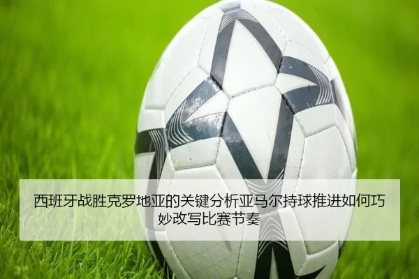 西班牙战胜克罗地亚的关键分析亚马尔持球推进如何巧妙改写比赛节奏